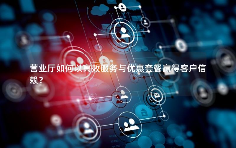 营业厅如何以高效服务与优惠套餐赢得客户信赖？