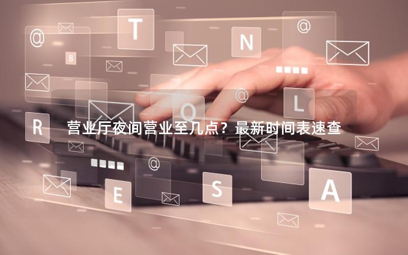 营业厅夜间营业至几点？最新时间表速查