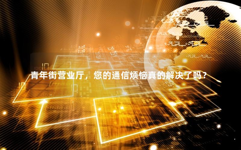 青年街营业厅，您的通信烦恼真的解决了吗？