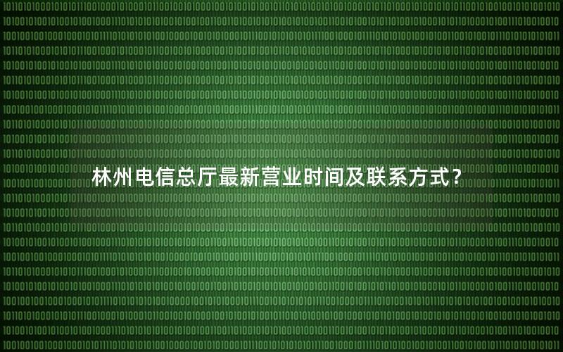 林州电信总厅最新营业时间及联系方式？