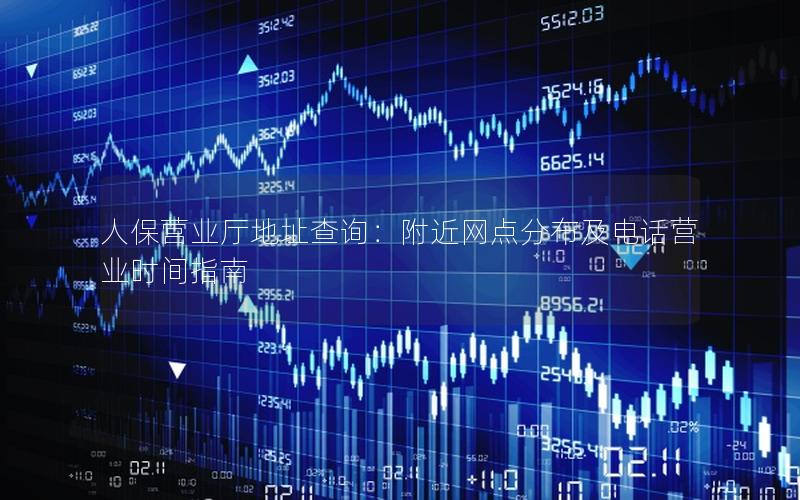 人保营业厅地址查询：附近网点分布及电话营业时间指南