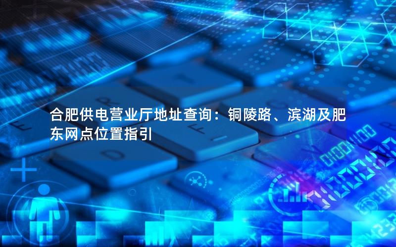 合肥供电营业厅地址查询：铜陵路、滨湖及肥东网点位置指引