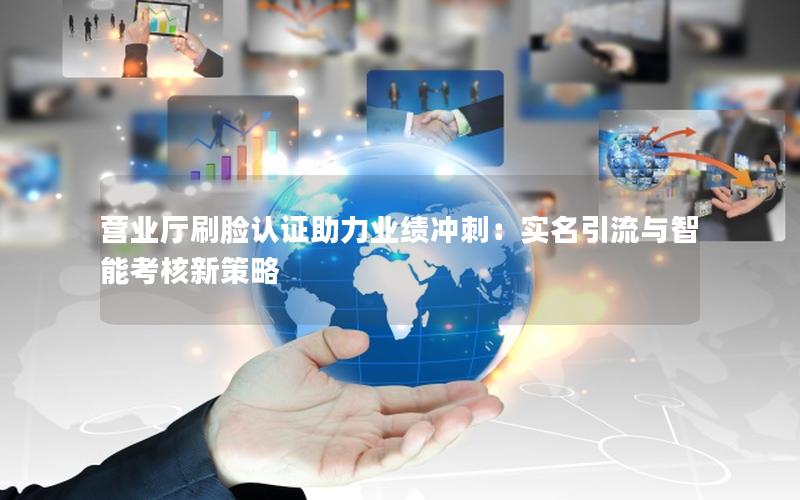 营业厅刷脸认证助力业绩冲刺：实名引流与智能考核新策略