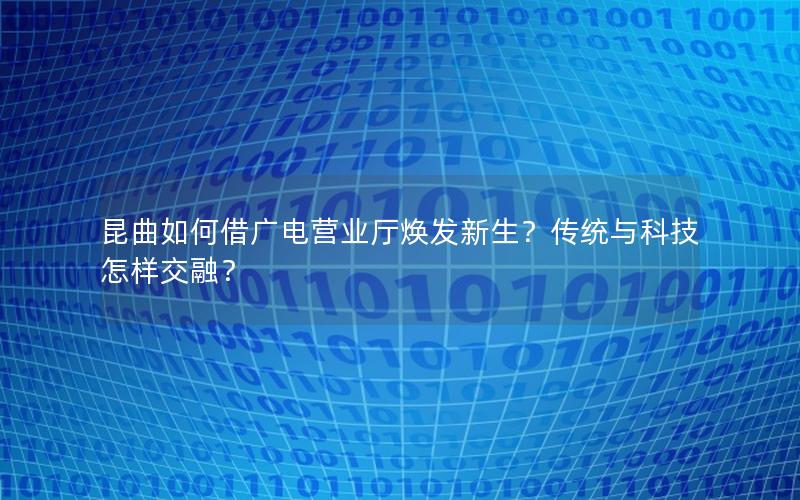 昆曲如何借广电营业厅焕发新生？传统与科技怎样交融？