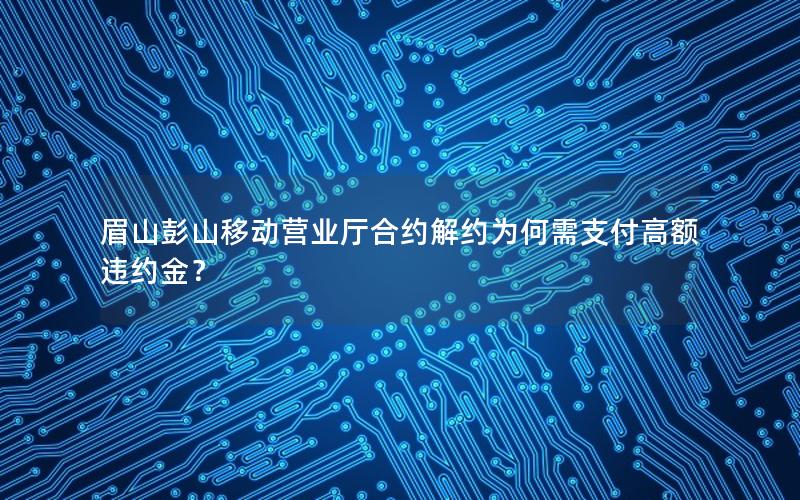 眉山彭山移动营业厅合约解约为何需支付高额违约金？