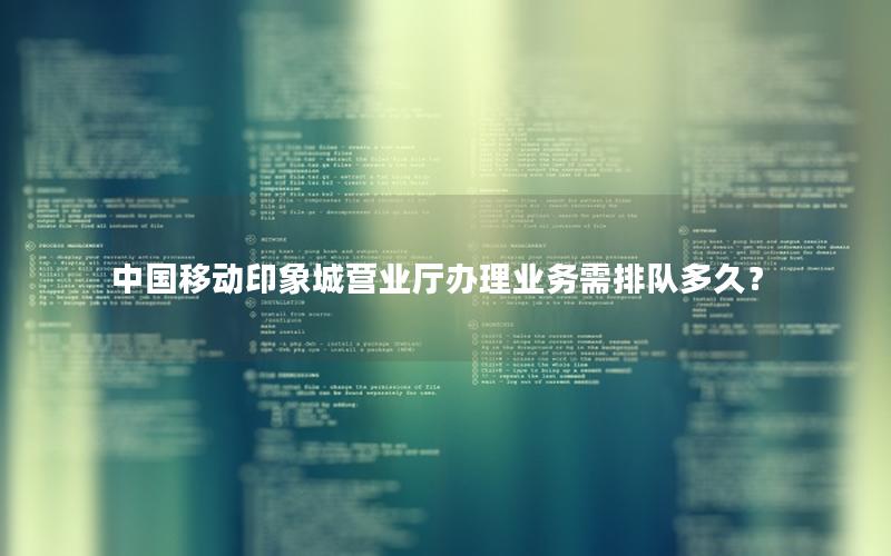 中国移动印象城营业厅办理业务需排队多久？