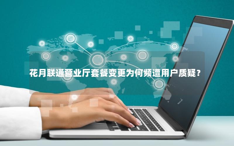 花月联通营业厅套餐变更为何频遭用户质疑？