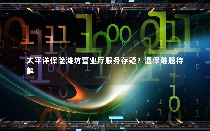 太平洋保险潍坊营业厅服务存疑？退保难题待解