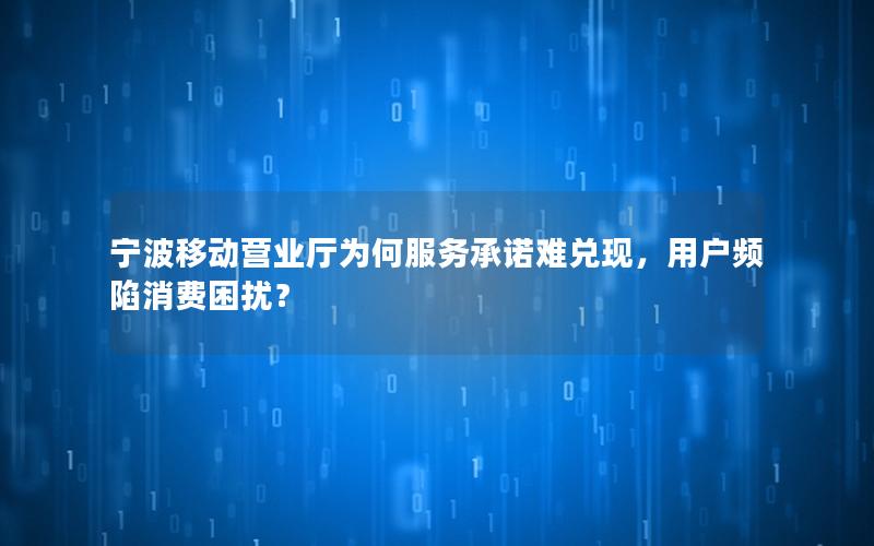 宁波移动营业厅为何服务承诺难兑现，用户频陷消费困扰？