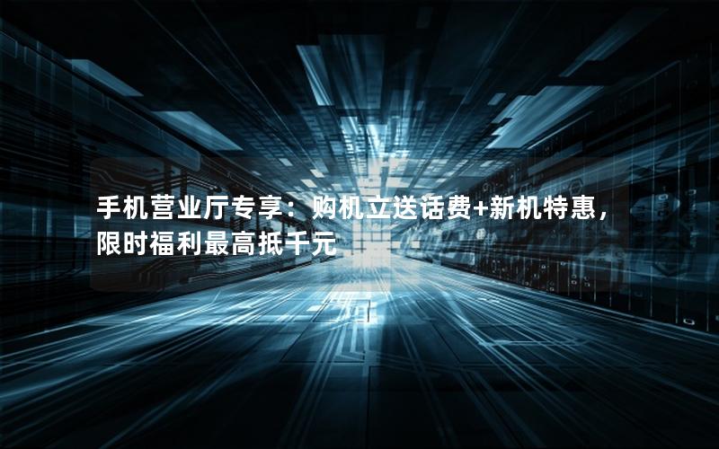 手机营业厅专享：购机立送话费+新机特惠，限时福利最高抵千元