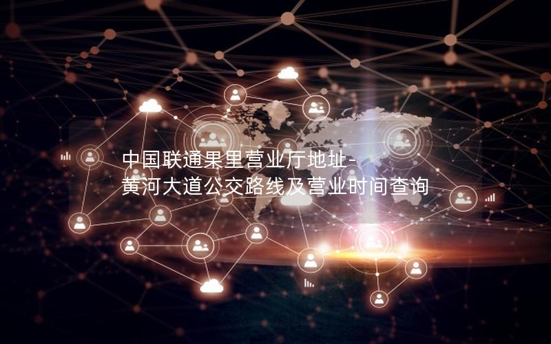 中国联通果里营业厅地址-黄河大道公交路线及营业时间查询