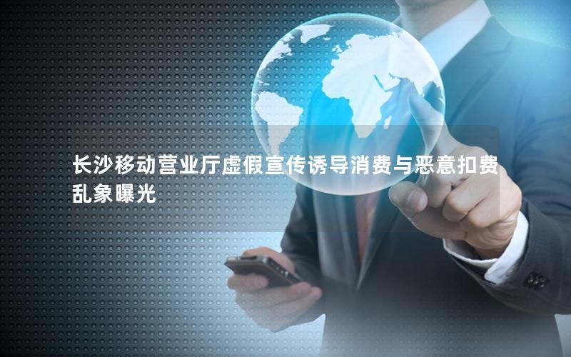 长沙移动营业厅虚假宣传诱导消费与恶意扣费乱象曝光