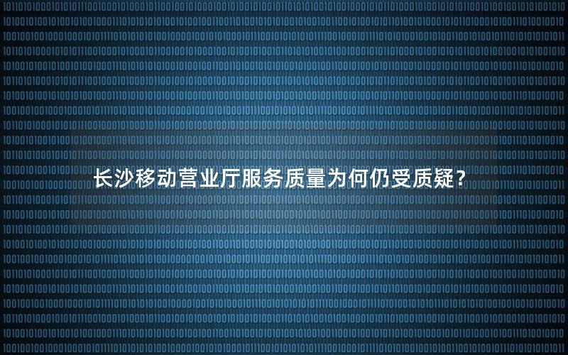 长沙移动营业厅服务质量为何仍受质疑？