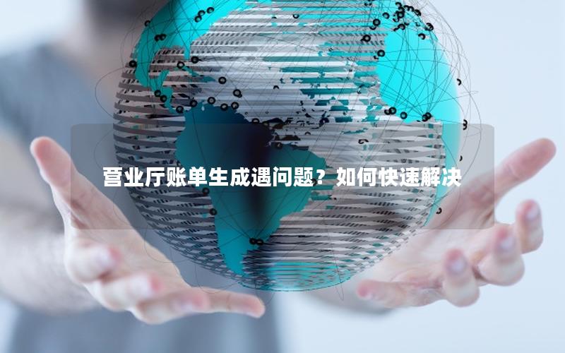 营业厅账单生成遇问题？如何快速解决