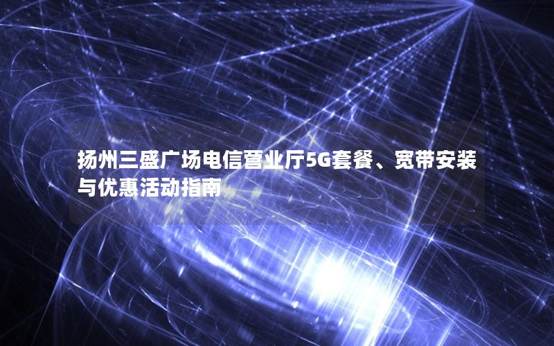 扬州三盛广场电信营业厅5G套餐、宽带安装与优惠活动指南