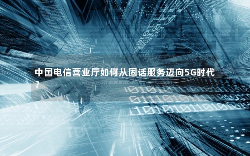 中国电信营业厅如何从固话服务迈向5G时代？