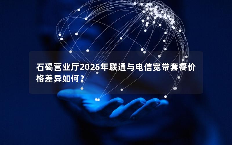 石碣营业厅2025年联通与电信宽带套餐价格差异如何？
