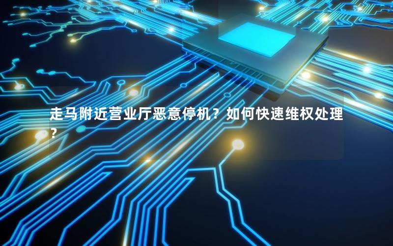 走马附近营业厅恶意停机？如何快速维权处理？