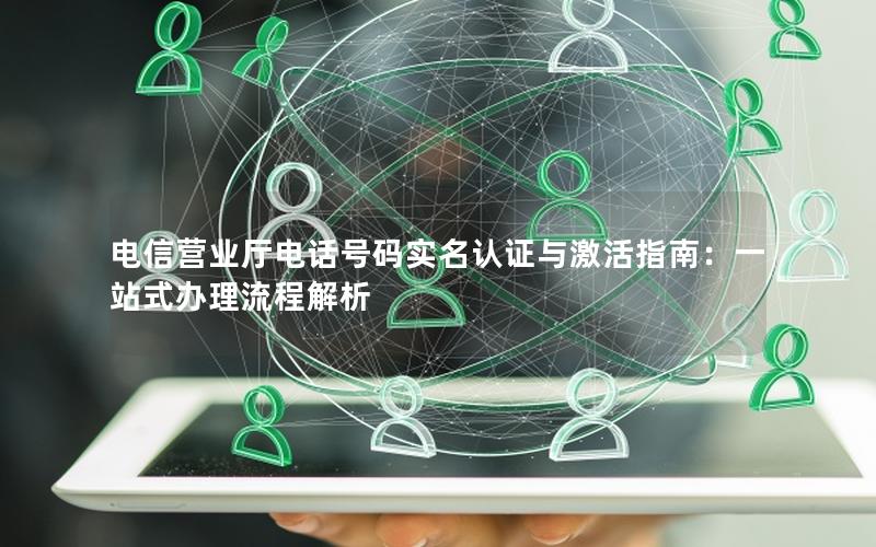 电信营业厅电话号码实名认证与激活指南：一站式办理流程解析