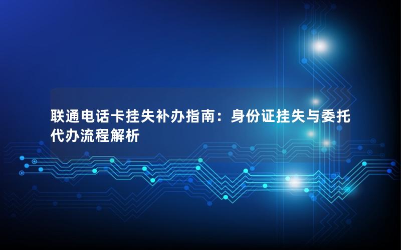 联通电话卡挂失补办指南：身份证挂失与委托代办流程解析