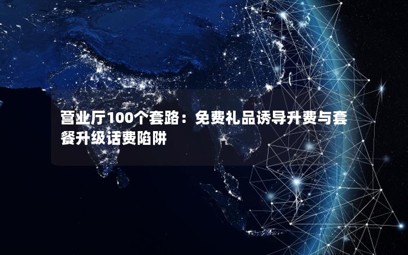 营业厅100个套路：免费礼品诱导升费与套餐升级话费陷阱