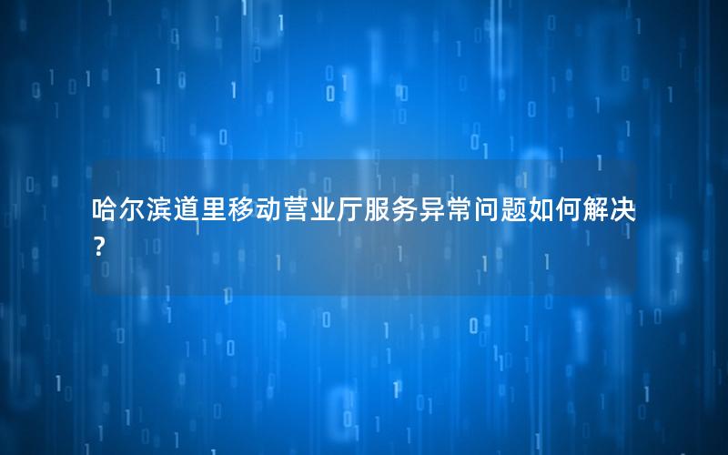 哈尔滨道里移动营业厅服务异常问题如何解决？