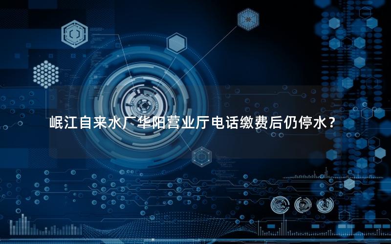 岷江自来水厂华阳营业厅电话缴费后仍停水？