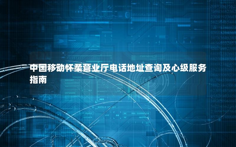 中国移动怀柔营业厅电话地址查询及心级服务指南