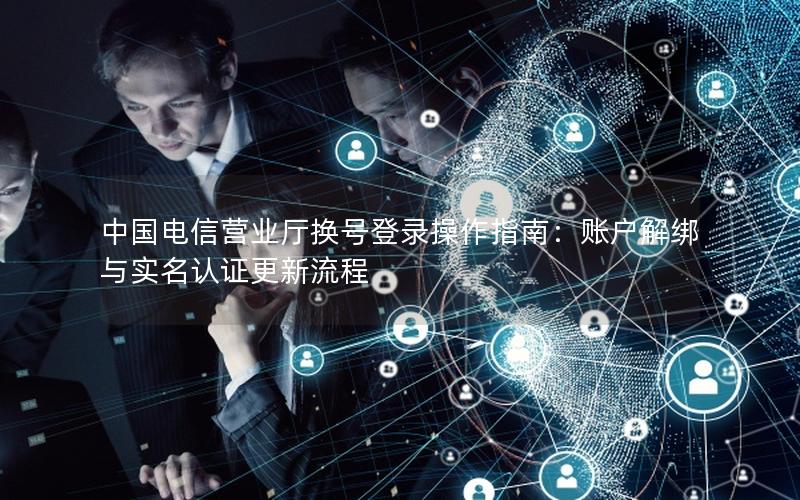 中国电信营业厅换号登录操作指南：账户解绑与实名认证更新流程