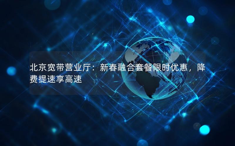 北京宽带营业厅：新春融合套餐限时优惠，降费提速享高速