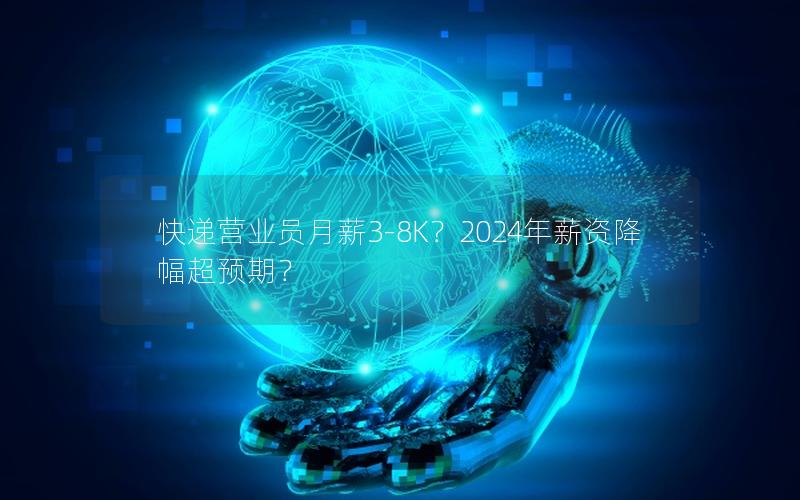 快递营业员月薪3-8K？2024年薪资降幅超预期？