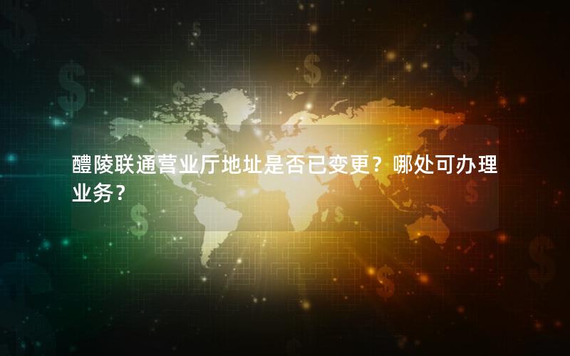 醴陵联通营业厅地址是否已变更？哪处可办理业务？