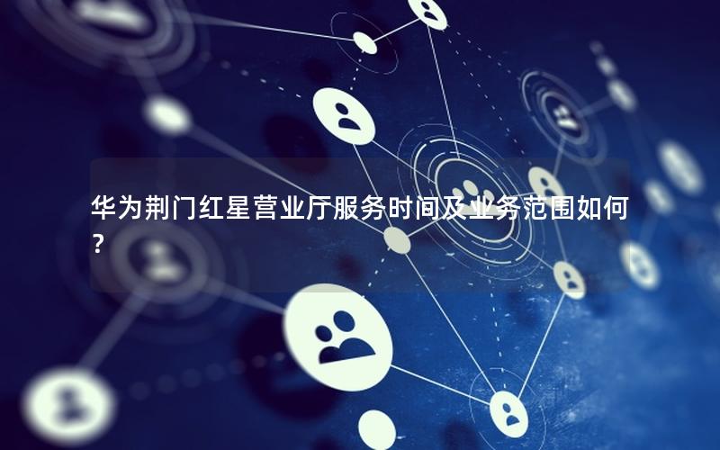 华为荆门红星营业厅服务时间及业务范围如何？
