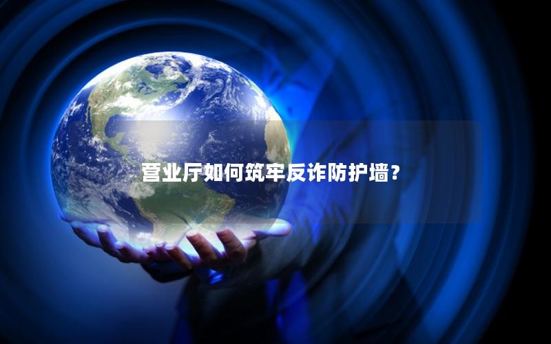 营业厅如何筑牢反诈防护墙？
