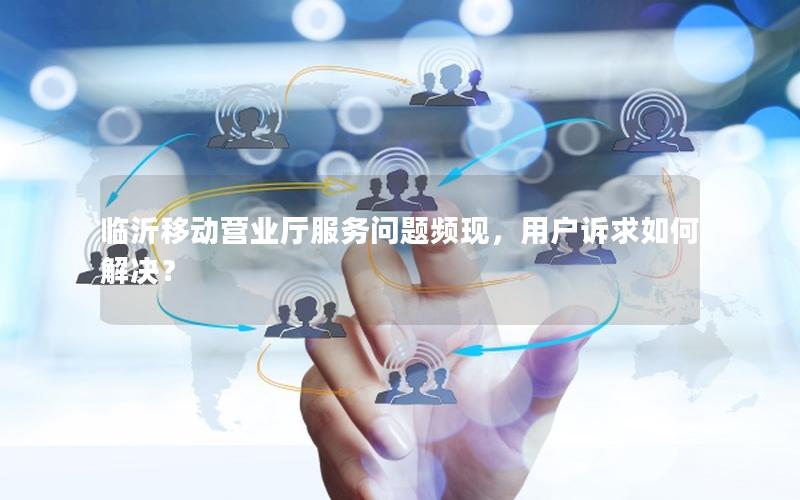 临沂移动营业厅服务问题频现，用户诉求如何解决？