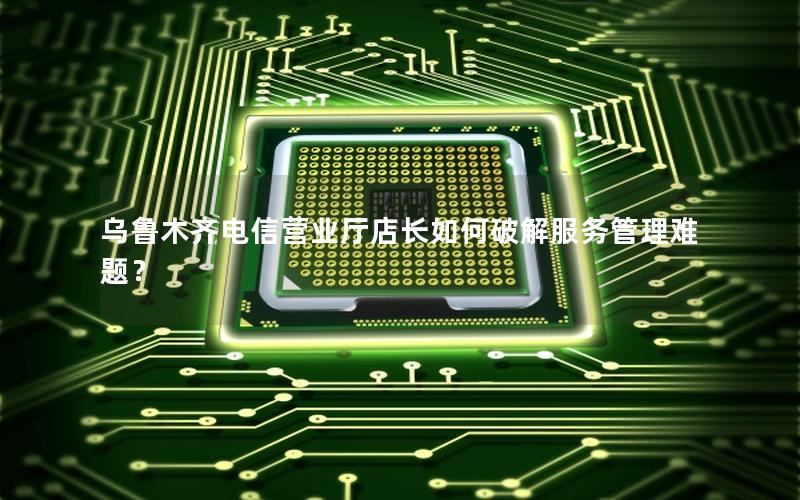 乌鲁木齐电信营业厅店长如何破解服务管理难题？