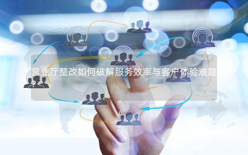营业厅整改如何破解服务效率与客户体验难题？
