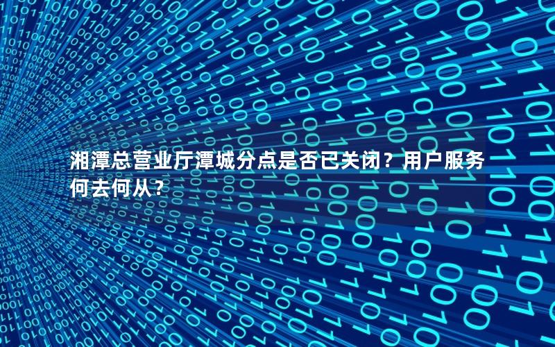 湘潭总营业厅潭城分点是否已关闭？用户服务何去何从？