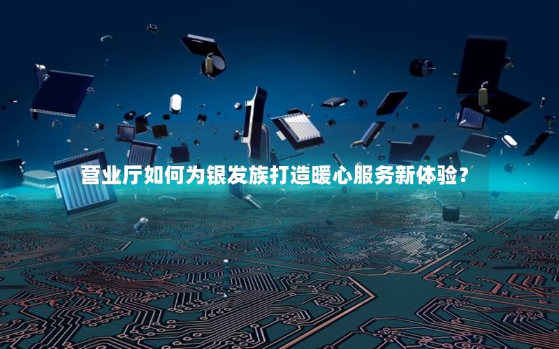 营业厅如何为银发族打造暖心服务新体验？