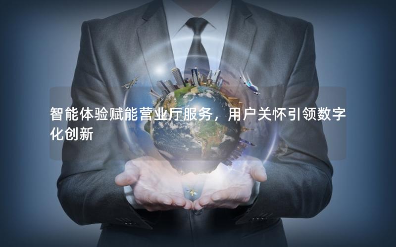 智能体验赋能营业厅服务，用户关怀引领数字化创新