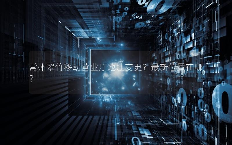 常州翠竹移动营业厅地址变更？最新位置在哪？