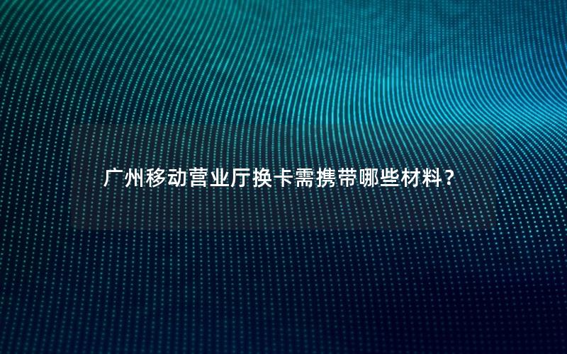 广州移动营业厅换卡需携带哪些材料？