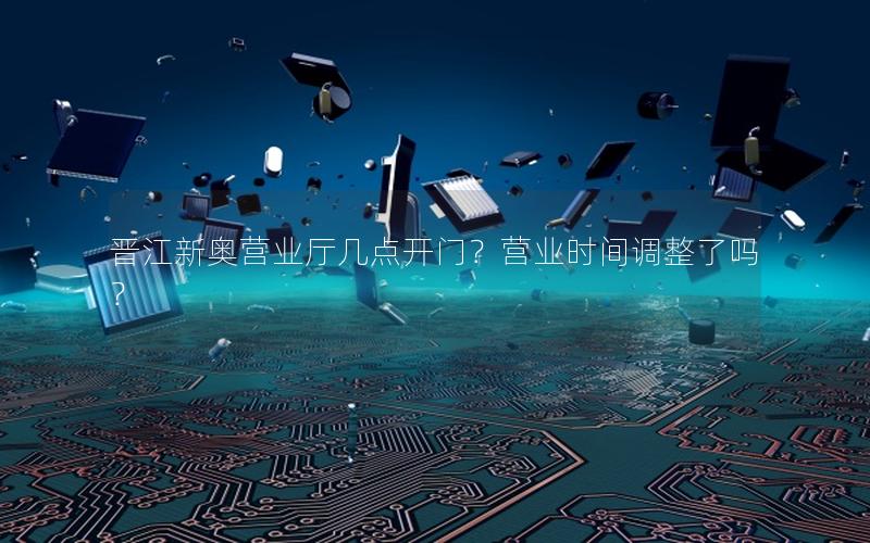 晋江新奥营业厅几点开门？营业时间调整了吗？