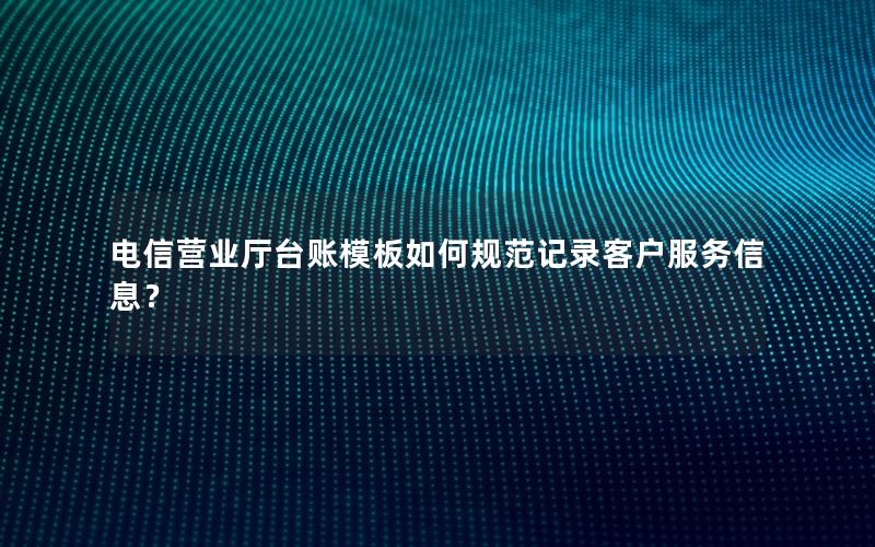 电信营业厅台账模板如何规范记录客户服务信息？