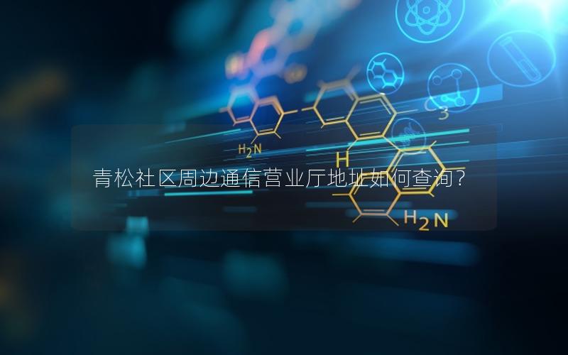 青松社区周边通信营业厅地址如何查询？