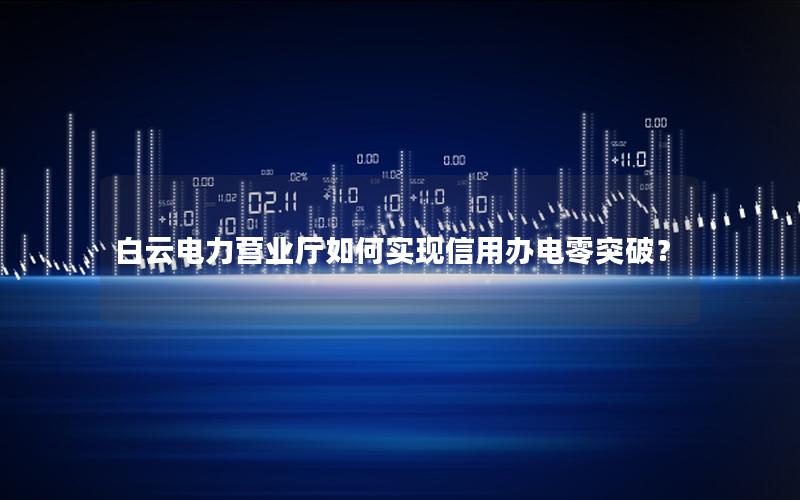 白云电力营业厅如何实现信用办电零突破？