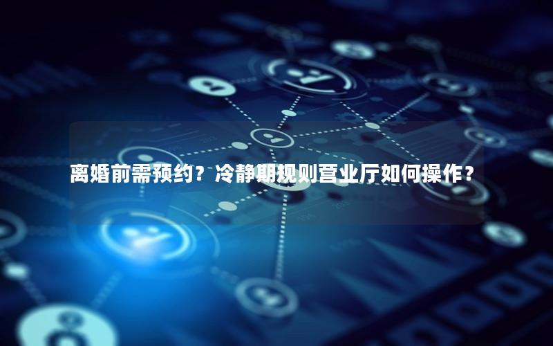 离婚前需预约？冷静期规则营业厅如何操作？