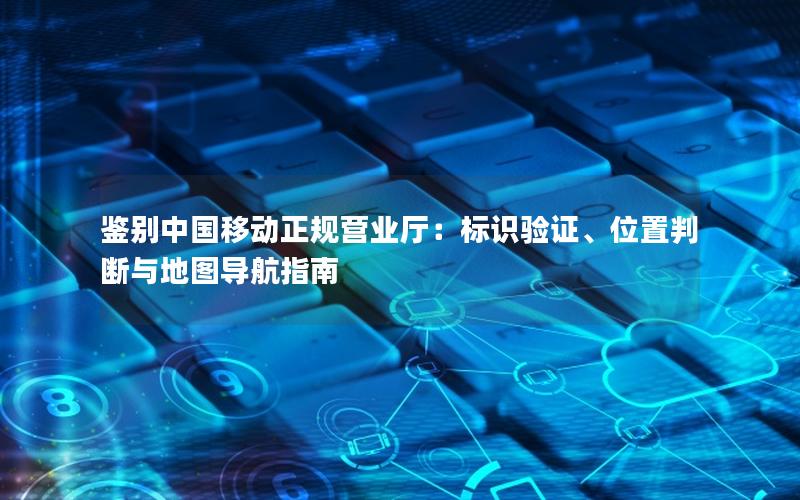 鉴别中国移动正规营业厅：标识验证、位置判断与地图导航指南