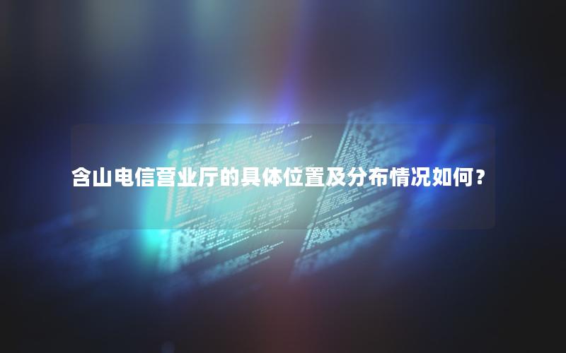 含山电信营业厅的具体位置及分布情况如何？