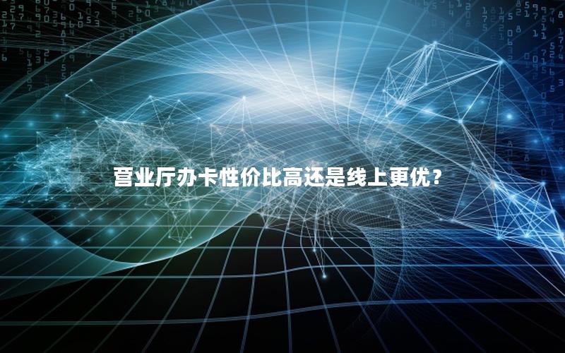 营业厅办卡性价比高还是线上更优？